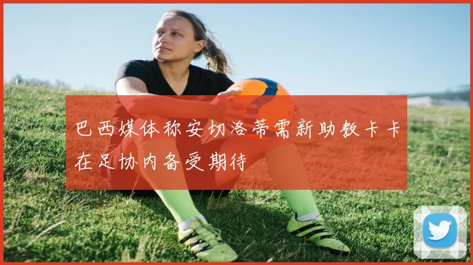 巴西媒体称安切洛蒂需新助教卡卡在足协内备受期待