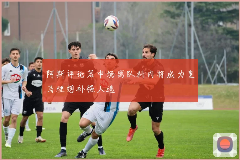 阿斯评论若中场离队科内将成为皇马理想补强人选