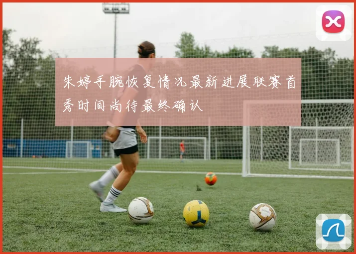 朱婷手腕恢复情况最新进展联赛首秀时间尚待最终确认