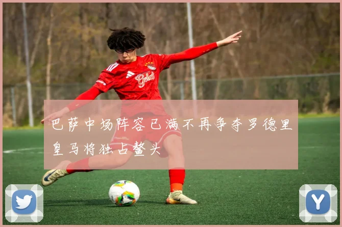巴萨中场阵容已满不再争夺罗德里皇马将独占鳌头