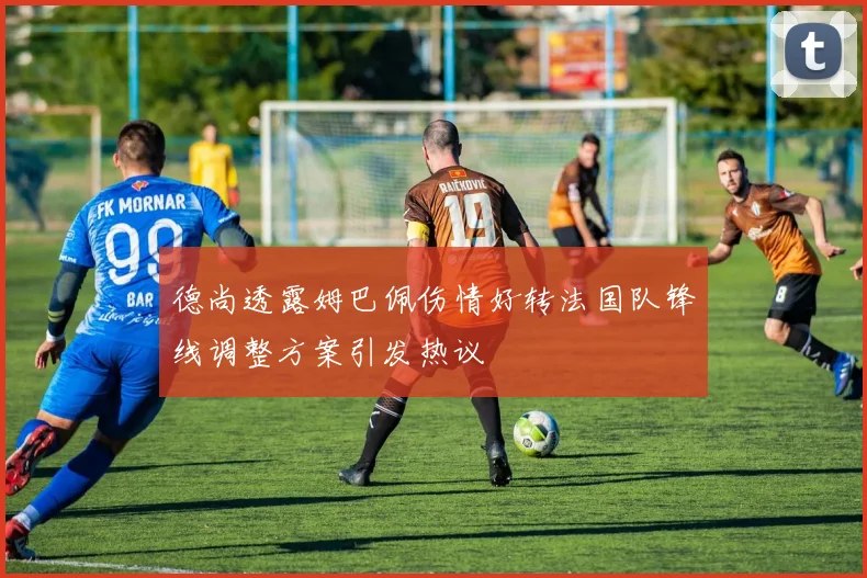 德尚透露姆巴佩伤情好转法国队锋线调整方案引发热议