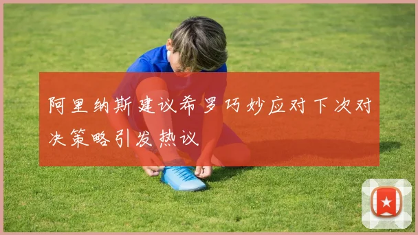 阿里纳斯建议希罗巧妙应对下次对决策略引发热议