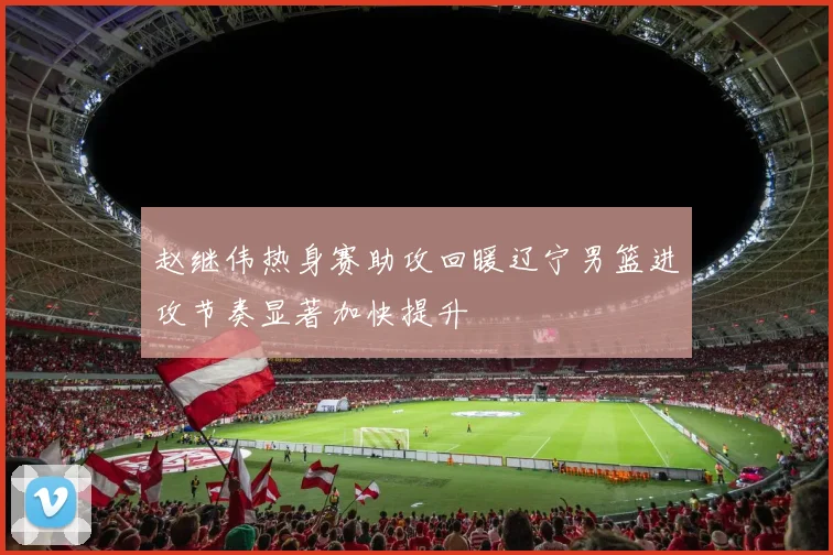 赵继伟热身赛助攻回暖辽宁男篮进攻节奏显著加快提升