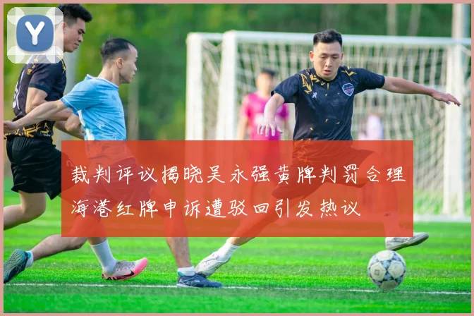 裁判评议揭晓吴永强黄牌判罚合理海港红牌申诉遭驳回引发热议