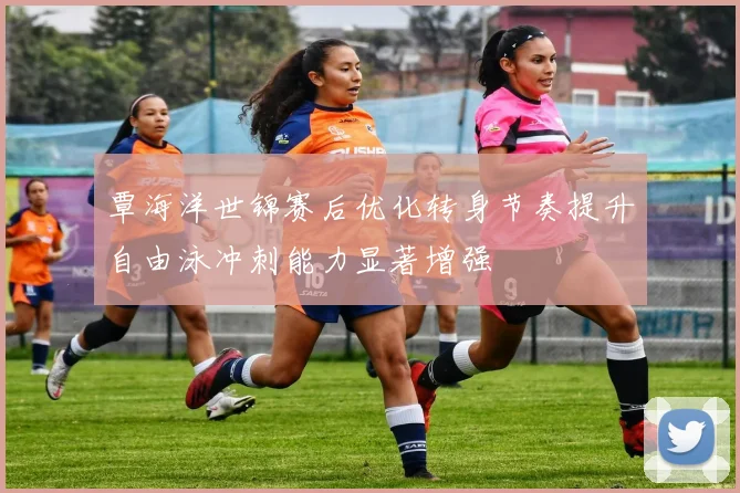 覃海洋世锦赛后优化转身节奏提升自由泳冲刺能力显著增强