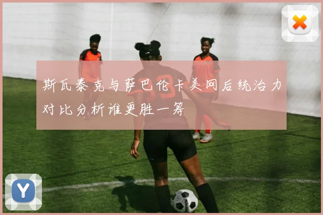 斯瓦泰克与萨巴伦卡美网后统治力对比分析谁更胜一筹